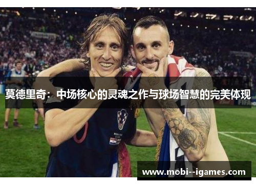 莫德里奇:中场核心的灵魂之作与球场智慧的完美体现 莫德里奇:中场核心的灵魂之作与球场智慧的完美体现
