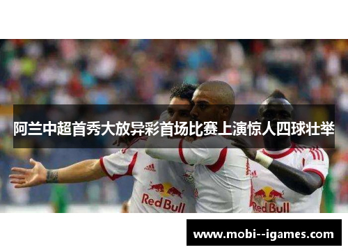 阿兰中超首秀大放异彩首场比赛上演惊人四球壮举 阿兰中超首秀大放异彩首场比赛上演惊人四球壮举